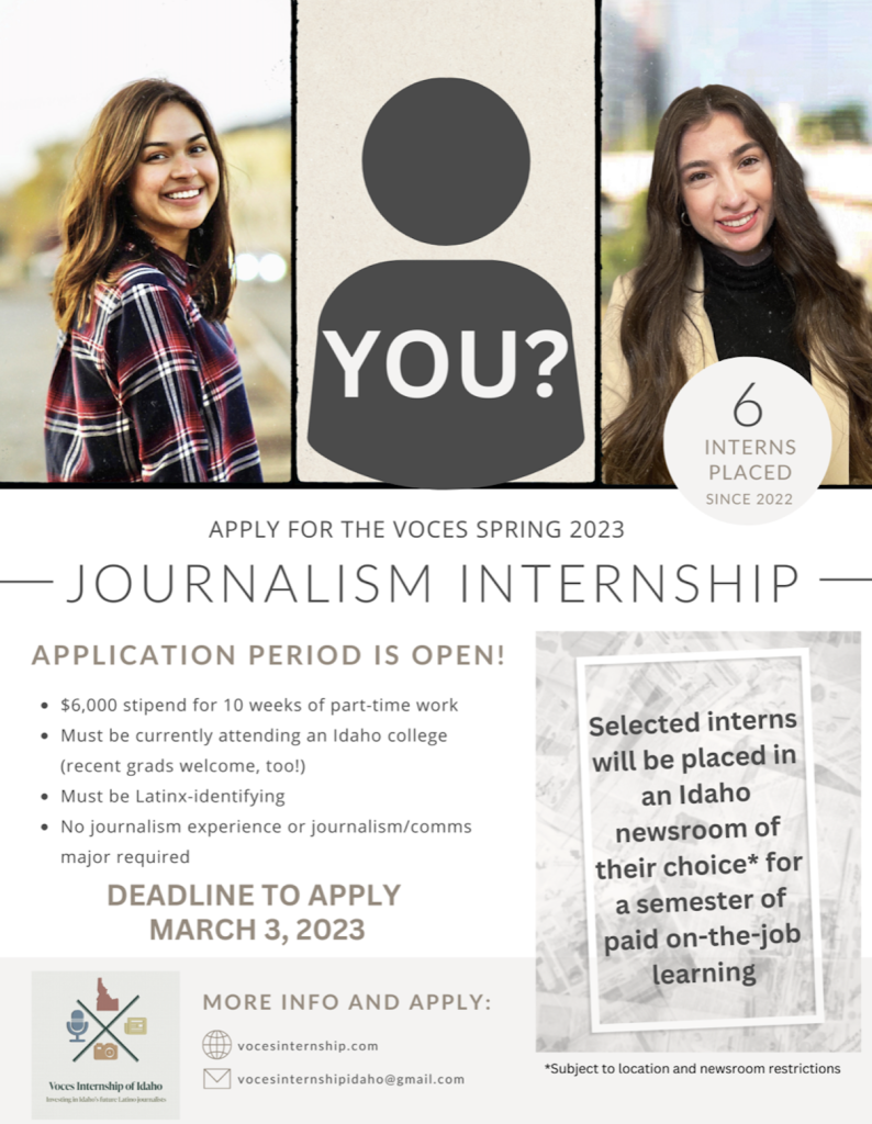 Apply for the Voces Spring 2023 Internship! Application Period is open! $6,000 stipend for 10 weeks of of part-time work Must be currently attending an Idaho college (recent grads welcome, too!) Must be Latin-x identifying No journalism experience or journalism/comm major required Deadline to apply, March 3rd
