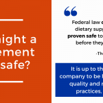 Why might a supplement be unsafe? Federal law does not require dietary supplements to be proven safe to the FDA's satisfaction before they are marketed. It is up to the supplement company to be honest about their quality and manufacturing practices, not the FDA