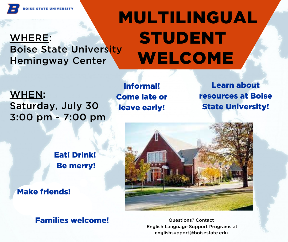 Multilingual Student Welcome. Location: Hemingway Center. Time: Saturday, July 30, 3:00-7:00 p.m. Come late or leave early. Food provided. Image includes smaller photo of the Hemingway Center on Boise State's campus. Families welcome. If you have questions, contact English Language Support Programs at englishsupport@boisestate.edu.