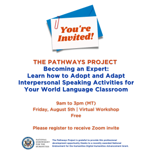 You're invited! text on an envelope. The Pathways Project Becoming an Expert: Learn how to Adopt and Adapt Interpersonal Speaking Activities for Your World Language Classroom 9am to 3pm (MT) Friday, August 5th | Virtual Workshop Free RSVP by May 31st National Endowment for the Humanities Logo The Pathways Project is grateful to provide this professional development opportunity thanks to a recently awarded National Endowment for the Humanities Digital Humanities Advancement Grant.