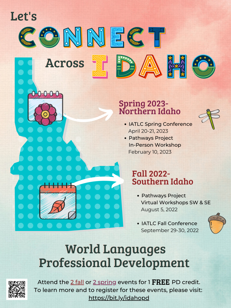 Let's Connect Across Idaho. Spring 2023- Northern Idaho. Iatlc spring conference. April 20-21, 2023. Pathways Project In-person Workshop. February 10, 2023. Fall 2022. Southern Idaho. Pathways Project Virtual Workshops SW & SE August 5, 2022. IATLC Fall Conference. September 29-30, 2022. World Languages Professional Development. Attend the 2 fall or 2 spring events for 1 free pd credit. To learn more and to register for these events, please visit https://bit.ly/idahopd Learn More and Register to Attend the PD Sessions (https://bit.ly/idahopd)